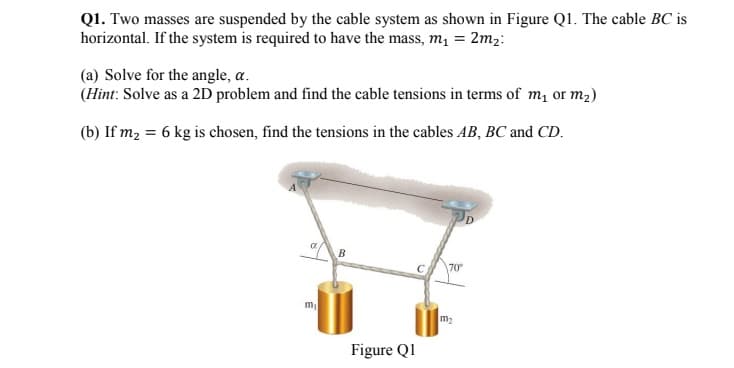 Q1. Two masses are suspended by the cable system as shown in Figure Q1. The cable BC is
horizontal. If the system is required to have the mass, m₁ = 2m₂:
(a) Solve for the angle, a.
(Hint: Solve as a 2D problem and find the cable tensions in terms of m₁ or m₂)
(b) If m₂ = 6 kg is chosen, find the tensions in the cables AB, BC and CD.
B
70°
m₁
Figure Q1
m₂