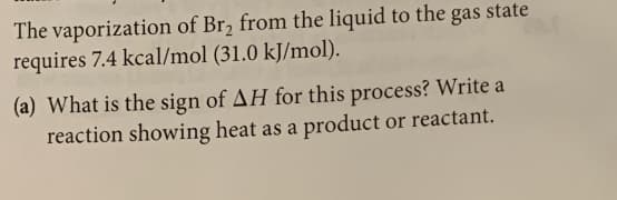 The vaporization of Br2 from the liquid to the gas state
requires 7.4 kcal/mol (31.0 kJ/mol).
(a) What is the sign of AH for this process? Write a
reaction showing heat as a product or reactant.
