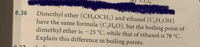 Dimethyl ether (CH;OCH;) and ethanol (C,H;OH)
have the same formula (C,H,O), but the boiling point of
dimethyl ether is -25 °C, while that of ethanol is 78 °C.
Explain this difference in boiling points.
8.36
ש
