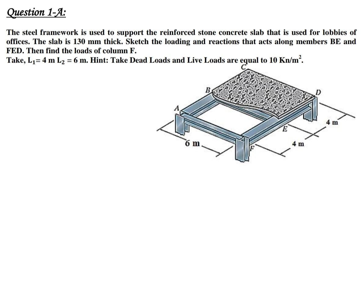 Question 1-A:
The steel framework is used to support the reinforced stone concrete slab that is used for lobbies of
offices. The slab is 130 mm thick. Sketch the loading and reactions that acts along members BE and
FED. Then find the loads of column F.
Take, L1= 4 m L2 = 6 m. Hint: Take Dead Loads and Live Loads are equal to 10 Kn/m.
В
4 m
6 m
4 m
