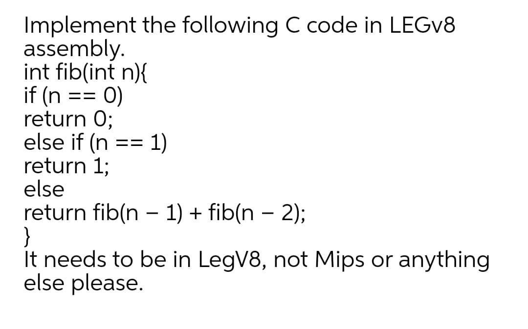 Implement the following C code in LEGV8
assembly.
int fib(int n){
if (n == 0)
return 0;
else if (n
return 1;
else
return fib(n - 1) + fib(n – 2);
}
It needs to be in LegV8, not Mips or anything
else please.
1)
==
