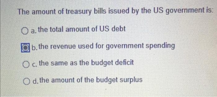 The amount of treasury bills issued by the US government is:
O a. the total amount of US debt
ab. the revenue used for government spending
O c. the same as the budget deficit
O d,the amount of the budget surplus
