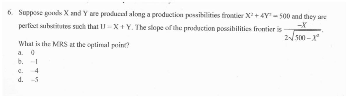6. Suppose goods X and Y are produced along a production possibilities frontier X? + 4Y² = 500 and they are
perfect substitutes such that U = X +Y. The slope of the production possibilities frontier is
2/ 500 – X²
What is the MRS at the optimal point?
a.
b.
-1
с.
-4
d.
-5
