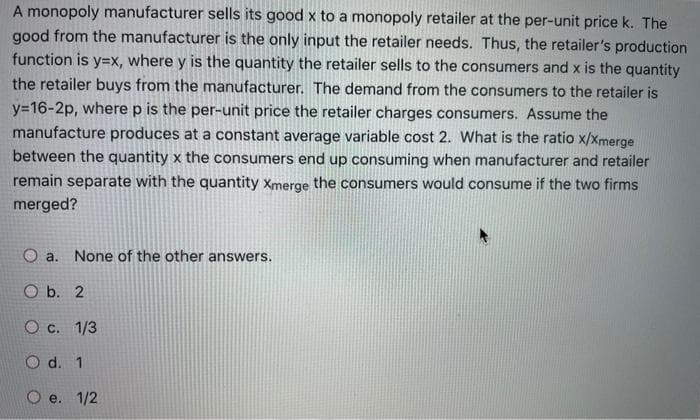 A monopoly manufacturer sells its good x to a monopoly retailer at the per-unit price k. The
good from the manufacturer is the only input the retailer needs. Thus, the retailer's production
function is y=X, where y is the quantity the retailer sells to the consumers and x is the quantity
the retailer buys from the manufacturer. The demand from the consumers to the retailer is
y=16-2p, where p is the per-unit price the retailer charges consumers. Assume the
manufacture produces at a constant average variable cost 2. What is the ratio x/Xmerge
between the quantity x the consumers end up consuming when manufacturer and retailer
remain separate with the quantity Xmerge the consumers would consume if the two firms
merged?
O a. None of the other answers.
O b. 2
O c. 1/3
O d. 1
O e. 1/2
