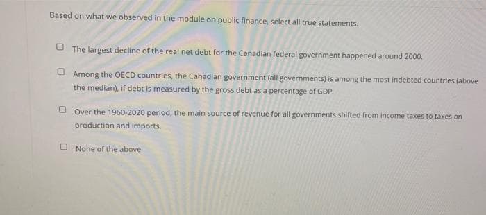 Based on what we observed in the module on public finance, select all true statements.
O The largest decline of the real net debt for the Canadian federal government happened around 2000.
Among the OECD countries, the Canadian government (all governments) is among the most indebted countries (above
the median), if debt is measured by the gross debt as a percentage of GDP.
O Over the 1960-2020 period, the main source of revenue for all governments shifted from income taxes to taxes on
production and imports.
None of the above
