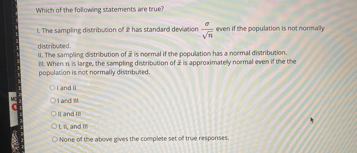 Which of the following statements are true?
10
I. The sampling distribution of has standard deviation
even if the population is not normally
distributed.
II. The sampling distribution of a is normal if the population has a normal distribution.
III. When n is large, the sampling distribution of is approximately normal even if the the
population is not normally distributed.
1
10
O I and II
20
MO
21
Ol and II
2
O Il and III
2
2.
OI, II, and II
20
21
O None of the above gives the complete set of true responses.
2
1,
