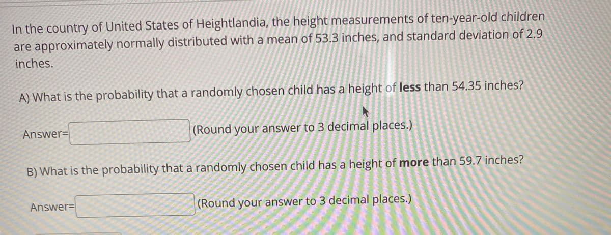 In the country of United States of Heightlandia, the height measurements of ten-year-old children
are approximately normally distributed with a mean of 53.3 inches, and standard deviation of 2.9
inches.
A) What is the probability that a randomly chosen child has a height of less than 54.35 inches?
Answer=
(Round your answer to 3 decimal places.)
B) What is the probability that a randomly chosen child has a height of more than 59.7 inches?
Answer=
(Round your answer to 3 decimal places.)
