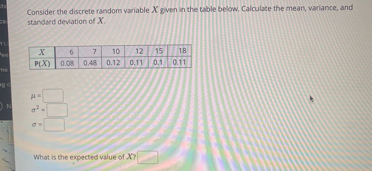 sts
Consider the discrete random variable X given in the table below. Calculate the mean, variance, and
cas
standard deviation of X.
YL
6.
7
10
12
15
18
Pee
P(X)
0.08
0.48
0.12
0.11
0.1 0.11
me
ng o
ON
%3D
What is the expected value of X?
