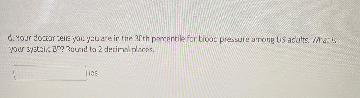 d. Your doctor tells you you are in the 30th percentile for blood pressure among US adults. What İS
your systolic BP? Round to 2 decimal places.
Ibs
