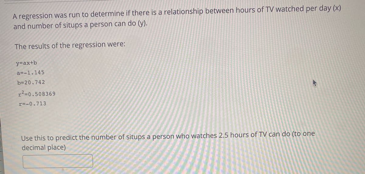 A regression was run to determine if there is a relationship between hours of TV watched per day (x)
and number of situps a person can do (y).
The results of the regression were:
y=ax+b
a=-1.145
b=20.742
r?=0.508369
r=-0.713
Use this to predict the number of situps a person who watches 2.5 hours of TV can do (to one
decimal place)
