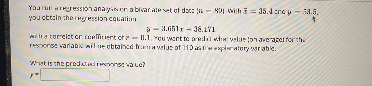 You run a regression analysis on a bivariate set of data (n = 89). With a = 35.4 and y = 53.5,
you obtain the regression equation
%3D
y = 3.651x – 38.171
0.1. You want to predict what value (on average) for the
%3D
-
with a correlation coefficient of r =
response variable will be obtained from a value of 110 as the explanatory variable.
What is the predicted response value?
y%3D
