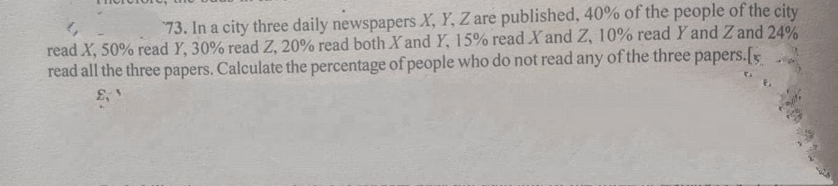 73. In a city three daily newspapers X, Y, Z are published, 40% of the people of the city
read X, 50% read Y, 30% read Z, 20% read both X and Y, 15% read X and Z, 10% read Y and Z and 24%
read all the three papers. Calculate the percentage of people who do not read any of the three papers.[
