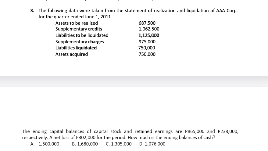 3. The following data were taken from the statement of realization and liquidation of AAA Corp.
for the quarter ended June 1, 2011.
Assets to be realized
687,500
1,062,500
Supplementary credits
Liabilities to be liquidated
Supplementary charges
Liabilities liquidated
Assets acquired
1,125,000
975,000
750,000
750,000
The ending capital balances of capital stock and retained earnings are P865,000 and P238,000,
respectively. A net loss of P302,000 for the period. How much is the ending balances of cash?
А. 1,500,000
В. 1,680,000
C. 1,305,000
D. 1,076,000
