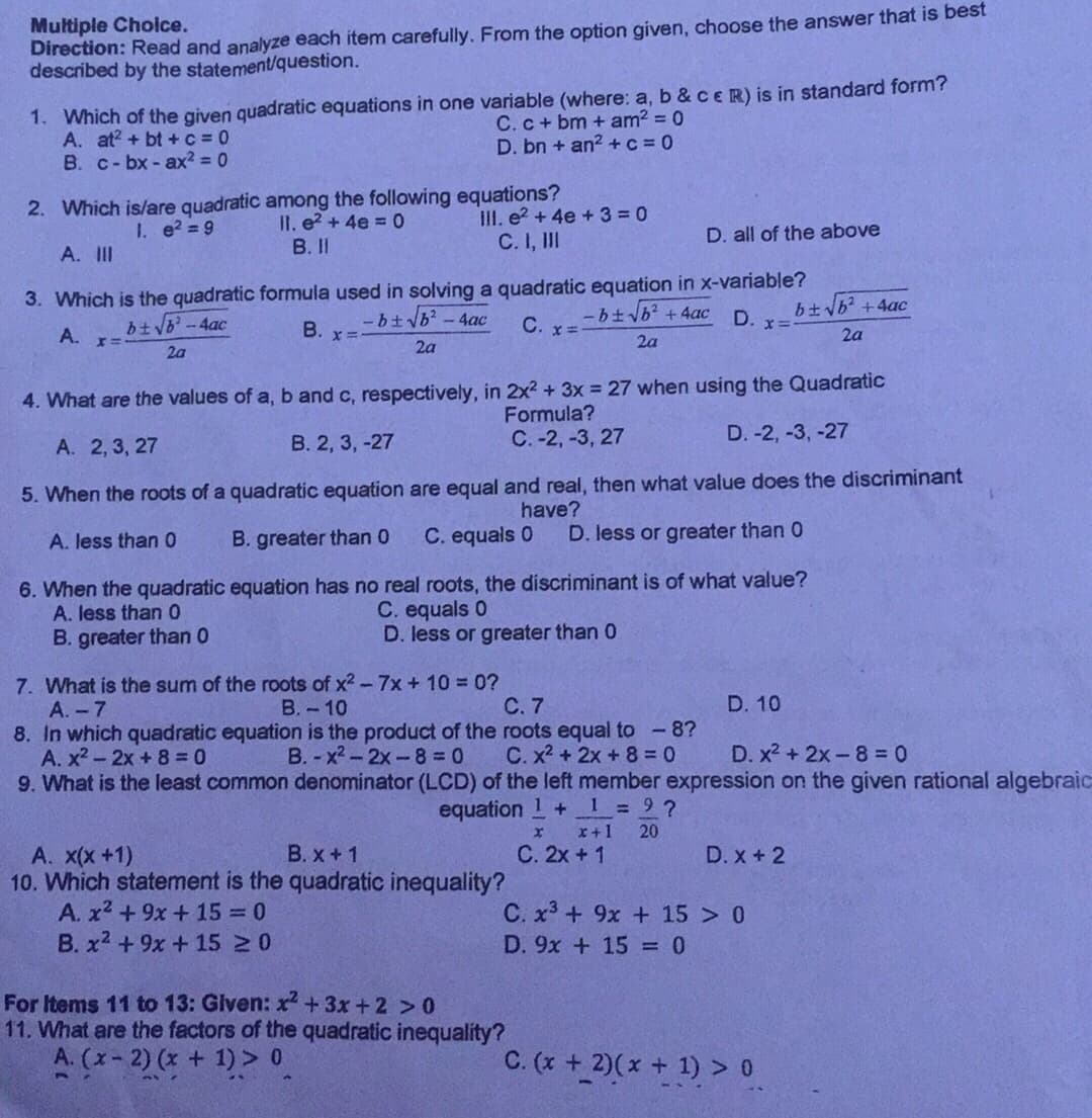 Multiple Cholce.
Direction: Read and analyze each item carefully. From the option given, choose the answer that is best
described by the statement/question.
1. Which of the given quadratic equations in one variable (where: a, b & cER) is in standard form?
A. at? + bt +c = 0
B. c- bx - ax² = 0
C. c + bm + am2 = 0
D. bn + an? +c = 0
2. Which is/are quadratic among the following equations?
II. e2 + 4e = 0
III. e2 + 4e +3 = 0
C. I, II
I. e? = 9
D. all of the above
A. III
B. II
3. Which is the quadratic formula used in solving a quadratic equation in x-variable?
-btvb? -4ac
btb? +4ac
btb-4ac
В.
C. x=-
D.
A.
2a
2a
2a
2a
4. What are the values of a, b and c, respectively, in 2x2 + 3x = 27 when using the Quadratic
Formula?
С.-2, -3, 27
D. -2, -3, -27
А. 2,3, 27
В. 2, 3, -27
5. When the roots of a quadratic equation are equal and real, then what value does the discriminant
have?
D. less or greater than 0
A. less than 0
B. greater than 0
C. equals 0
6. When the quadratic equation has no real roots, the discriminant is of what value?
A. less than 0
C. equals 0
D. less or greater than 0
B. greater than 0
7. What is the sum of the roots of x2 - 7x + 10 = 0?
A. - 7
В.- 10
С.7
D. 10
8. In which quadratic equation is the product of the roots equal to -8?
B. - x2-2x-8 0
A. x2- 2x + 8 = 0
C. x2 + 2x + 8 = 0
D. x2 + 2x-8 = 0
9. What is the least common denominator (LCD) of the left member expression on the given rational algebraic
equation 1+
1 9 ?
x+1
20
В.х +1
С. 2х + 1
А. x(x +1)
10. Which statement is the quadratic inequality?
A. x2 +9x + 15 0
B. x2 + 9x +15 20
D. x + 2
C. x3 + 9x + 15 > 0
D. 9x + 15 = 0
For Items 11 to 13: Given: x +3x +2 > 0
11. What are the factors of the quadratic inequality?
A. (x-2) (x + 1) > 0
C. (x + 2)(x + 1) > 0
