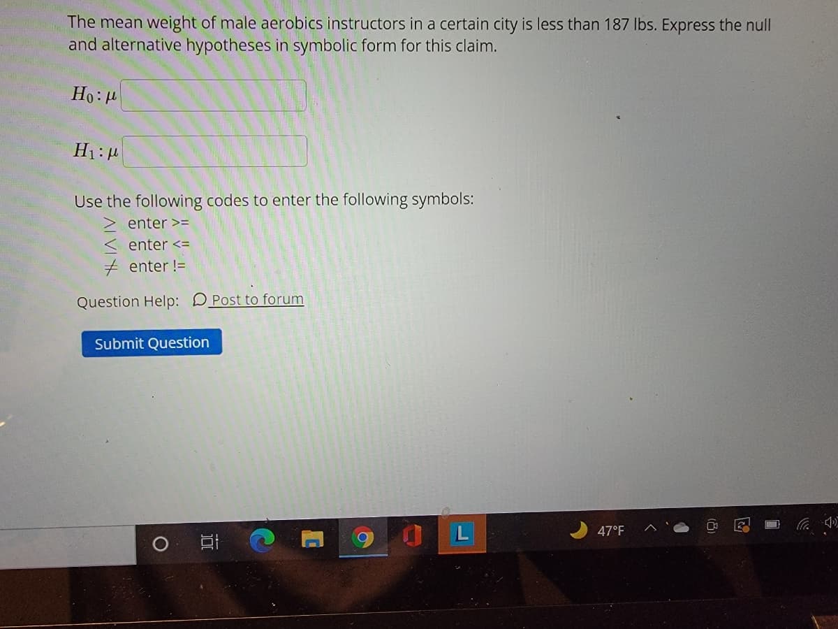 The mean weight of male aerobics instructors in a certain city is less than 187 Ibs. Express the null
and alternative hypotheses in symbolic form for this claim.
Ho: 4
Use the following codes to enter the following symbols:
enter >=
enter <=
+ enter !=
Question Help: DPost to forum
Submit Question
L
47°F
