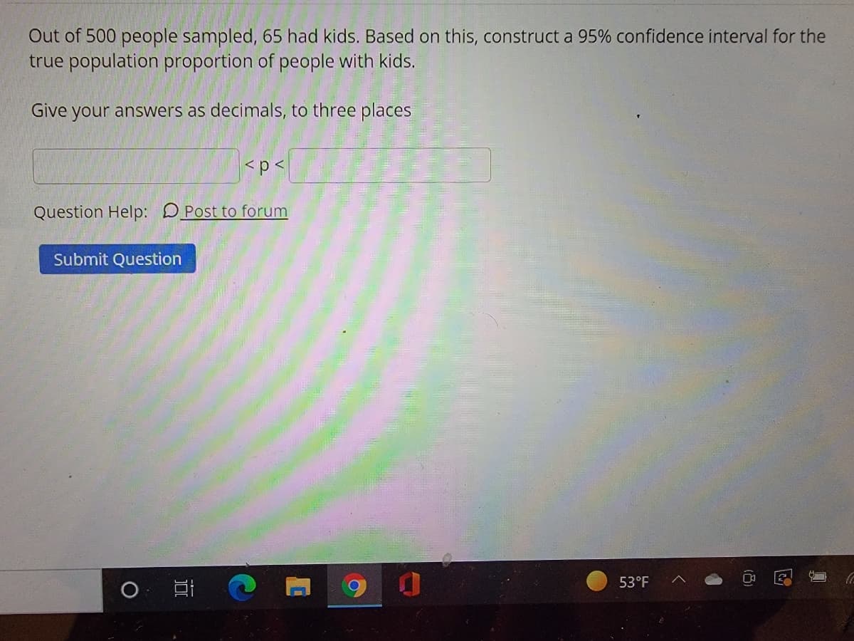 Out of 500 people sampled, 65 had kids. Based on this, construct a 95% confidence interval for the
true population proportion of people with kids.
Give your answers as decimals, to three places
<p<
Question Help: DPost to forum
Submit Question
53°F
