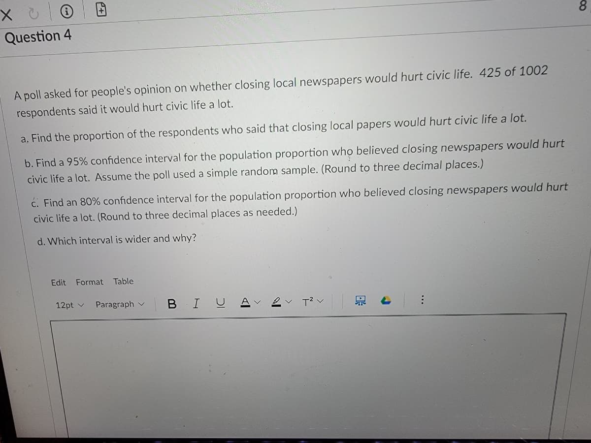 Question 4
A poll asked for people's opinion on whether closing local newspapers would hurt civic life. 425 of 1002
respondents said it would hurt civic life a lot.
a. Find the proportion of the respondents who said that closing local papers would hurt civic life a lot.
b. Find a 95% confidence interval for the population proportion who believed closing newspapers would hurt
civic life a lot. Assume the poll used a simple random sample. (Round to three decimal places.)
ć. Find an 80% confidence interval for the population proportion who believed closing newspapers would hurt
civic life a lot. (Round to three decimal places as needed.)
d. Which interval is wider and why?
Edit
Format
Table
12pt v
Paragraph v
BIU
T2 v
..
田
