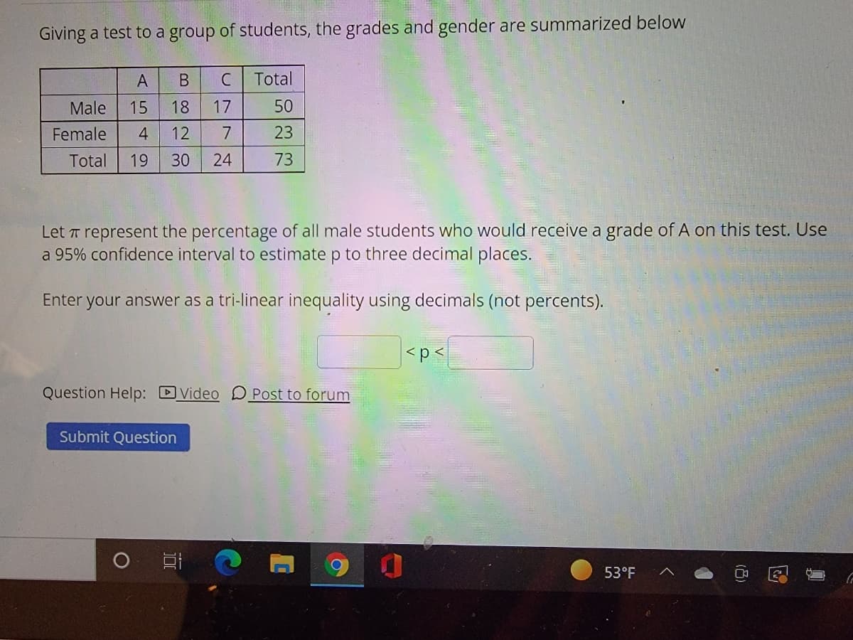 Giving a test to a group of students, the grades and gender are summarized below
A
C
Total
Male
15
18
17
50
Female
4
12
23
Total
19
30
24
73
Let T represent the percentage of all male students who would receive a grade of A on this test. Use
a 95% confidence interval to estimate p to three decimal places.
Enter your answer as a tri-linear inequality using decimals (not percents).
<p<
Question Help: DVideo O Post to forum
Submit Question
53°F
