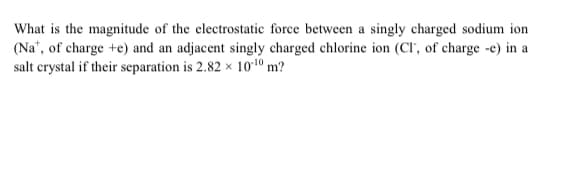 What is the magnitude of the electrostatic force between a singly charged sodium ion
(Na", of charge +e) and an adjacent singly charged chlorine ion (CI', of charge -e) in a
salt crystal if their separation is 2.82 x 101º m?

