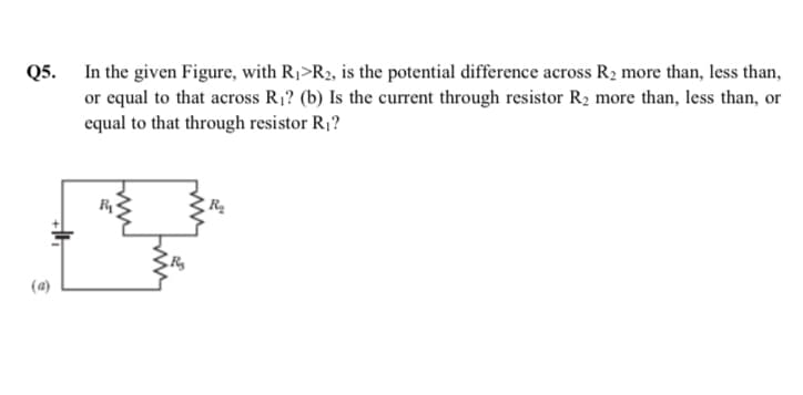 Q5. In the given Figure, with R1>R2, is the potential difference across R2 more than, less than,
or equal to that across R1? (b) Is the current through resistor R2 more than, less than, or
equal to that through resistor R1?
(a)
