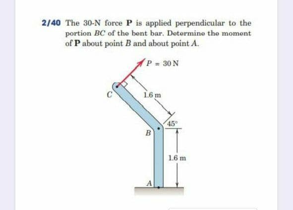 2/40 The 30-N force P is applied perpendicular to the
portion BC of the bent bar. Determine the moment
of P about point B and about point A.
P 30 N
C
16 m
45°
B
1.6 m
A
