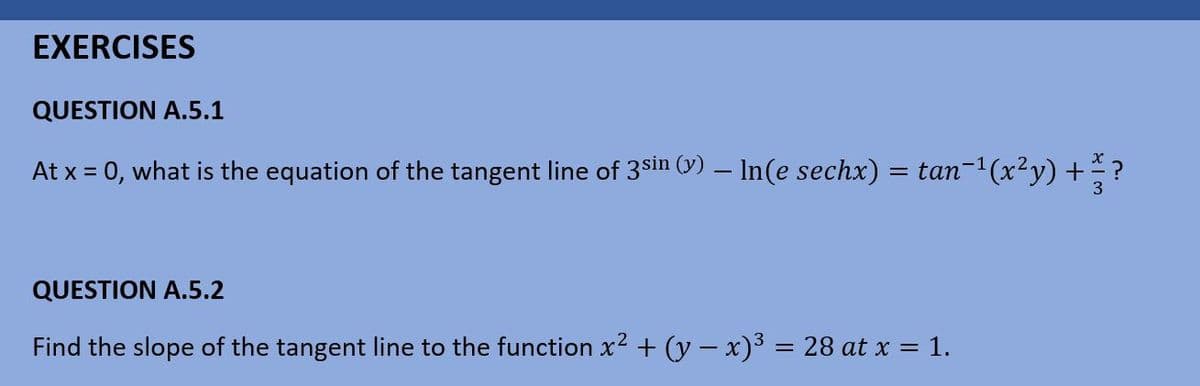 EXERCISES
QUESTION A.5.1
At x = 0, what is the equation of the tangent line of 3$sin (y) – In(e sechx) = tan-1(x²y) +
QUESTION A.5.2
Find the slope of the tangent line to the function x2 + (y – x)3 = 28 at x = 1.
%3D
