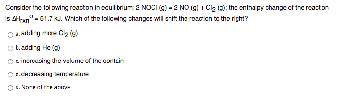 Consider the following reaction in equilibrium: 2 NOCI (g) = 2 NO (g) + Cl2 (g); the enthalpy change of the reaction
is AHrxn° = 51.7 kJ. Which of the following changes will shift the reaction to the right?
a. adding more Cl2 (9)
O b.adding He (g)
Oc. increasing the volume of the contain
d.decreasing temperature
O e. None of the above

