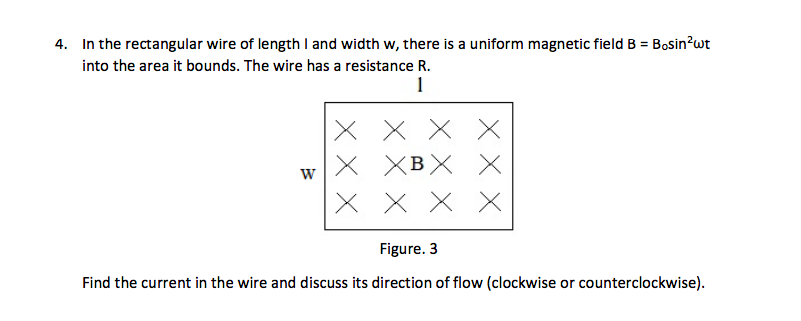 4. In the rectangular wire of length I and width w, there is a uniform magnetic field B = Bosin?wt
into the area it bounds. The wire has a resistance R.
1
X X X X
х хвX Х
X X X X
XBX
W
Figure. 3
Find the current in the wire and discuss its direction of flow (clockwise or counterclockwise).

