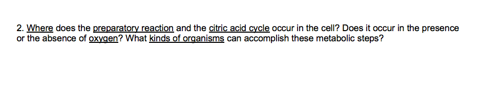 2. Where does the preparatory reaction and the citric acid cycle occur in the cell? Does it occur in the presence
or the absence of oxygen? What kinds of organisms can accomplish these metabolic steps?

