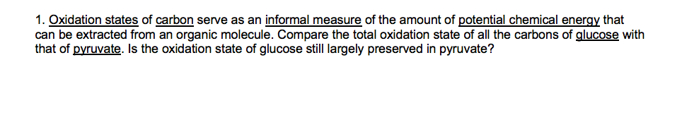 1. Oxidation states of carbon serve as an informal measure of the amount of potential chemical energy that
can be extracted from an organic molecule. Compare the total oxidation state of all the carbons of glucose with
that of pyruvate. Is the oxidation state of glucose still largely preserved in pyruvate?
