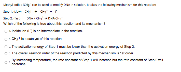 Methyl iodide (CH31) can be used to modify DNA in solution. It takes the following mechanism for this reaction:
Step 1. (slow) CHз снз* + г
Step 2. (fast)
DNA + CH3* > DNA-CH3*
Which of the following is true about this reaction and its mechanism?
O a. lodide ion (I ") is an intermediate in the reaction.
Ob.CH3* is a catalyst of this reaction.
O. The activation energy of Step 1 must be lower than the activation energy of Step 2.
d. The overall reaction order of the reaction predicted by this mechanism is 1st order.
By increasing temperature, the rate constant of Step 1 will increase but the rate constant of Step 2 will
е.
decrease.
