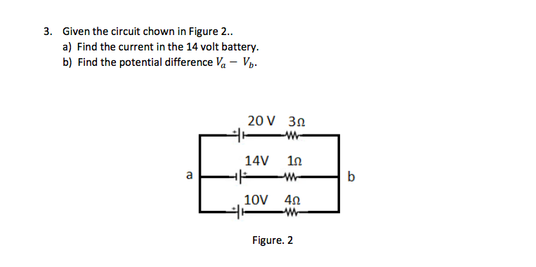 3. Given the circuit chown in Figure 2.
a) Find the current in the 14 volt battery.
b) Find the potential difference Va - Vp.
20 V 30
-W-
14V 1n
a
W-
b
10V 40
W-
Figure. 2
