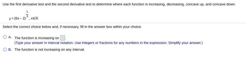 Use the first derivative test and the second derivative test to determine where each function is increasing, decreasing, concave up, and concave down.
1
y = (6x - 2)°, xER
Select the correct choice below and, if necessary, fill in the answer box within your choice.
O A. The function is increasing on
(Type your answer in interval notation. Use integers or fractions for any numbers in the expression. Simplify your answer.)
B. The function is not increasing on any interval.
