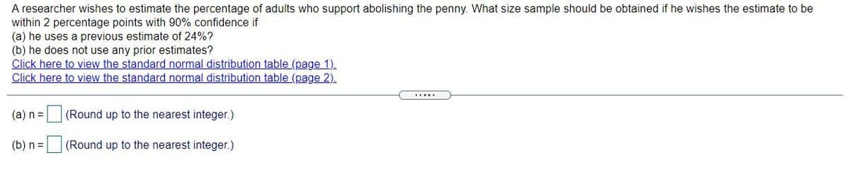 A researcher wishes to estimate the percentage of adults who support abolishing the penny. What size sample should be obtained if he wishes the estimate to be
within 2 percentage points with 90% confidence if
(a) he uses a previous estimate of 24%?
(b) he does not use any prior estimates?
Click here to view the standard normal distribution table (page 1).
Click here to view the standard normal distribution table (page 2).
(a) n=
(Round up to the nearest integer.)
(b) n =
(Round up to the nearest integer.)
