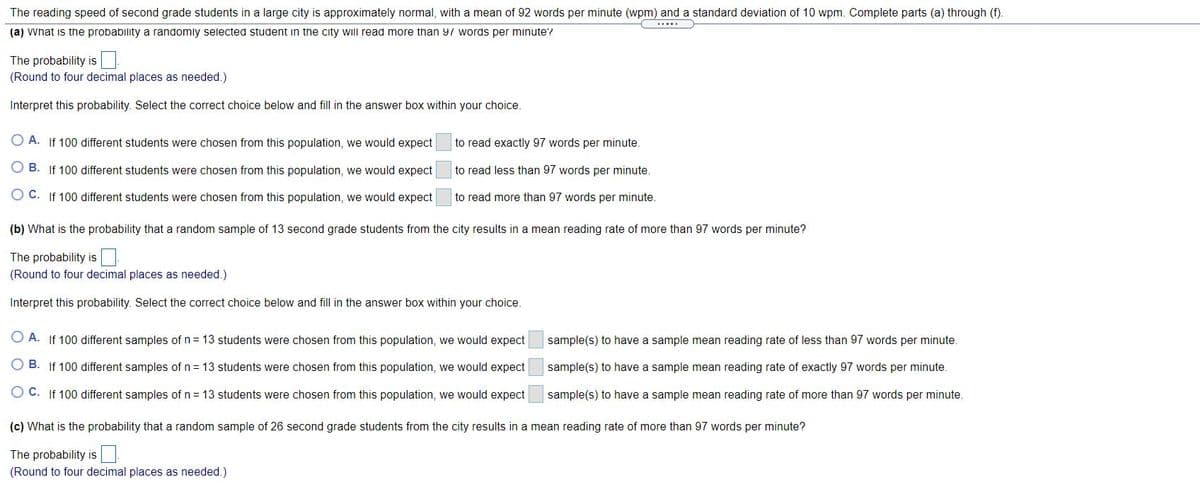 The reading speed of second grade students in a large city is approximately normal, with a mean of 92 words per minute (wpm) and a standard deviation of 10 wpm. Complete parts (a) through (f).
(a) vWhat is the probability a randomly selected student in the city will read more than 97 words per minute?
The probability is
(Round to four decimal places as needed.)
Interpret this probability. Select the correct choice below and fill in the answer box within your choice.
O A. If 100 different students were chosen from this population, we would expect
to read exactly 97 words per minute.
O B. If 100 different students were chosen from this population, we would expect
to read less than 97 words per minute.
O C. If 100 different students were chosen from this population, we would expect
to read more than 97 words per minute.
(b) What is the probability that a random sample of 13 second grade students from the city results in a mean reading rate of more than 97 words per minute?
The probability is
(Round to four decimal places as needed.)
Interpret this probability. Select the correct choice below and fill in the answer box within your choice.
O A. If 100 different samples of n= 13 students were chosen from this population, we would expect
sample(s) to have a sample mean reading rate of less than 97 words per minute.
B. If 100 different samples of n = 13 students were chosen from this population, we would expect
sample(s) to have a sample mean reading rate of exactly 97 words per minute.
O C. If 100 different samples of n = 13 students were chosen from this population, we would expect
sample(s) to have a sample mean reading rate of more than 97 words per minute.
(c) What is the probability that a random sample of 26 second grade students from the city results in a mean reading rate of more than 97 words per minute?
The probability is
(Round to four decimal places as needed.)
