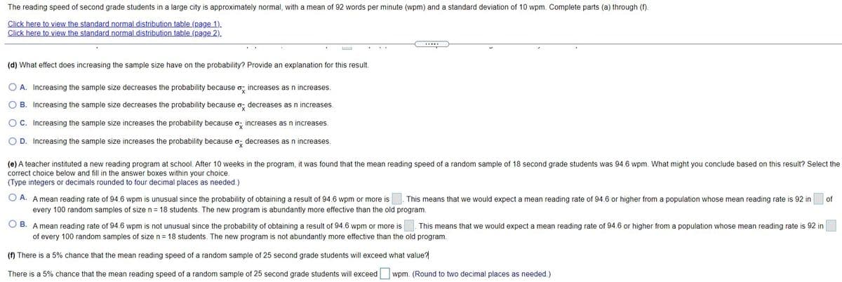 The reading speed of second grade students in a large city is approximately normal, with a mean of 92 words per minute (wpm) and a standard deviation of 10 wpm. Complete parts (a) through (f).
Click here to view the standard normal distribution table (page 1).
Click here to view the standard normal distribution table (page 2).
(d) What effect does increasing the sample size have on the probability? Provide an explanation for this result.
O A. Increasing the sample size decreases the probability because o, increases as n increases.
O B. Increasing the sample size decreases the probability because o, decreases as n increases.
O C. Increasing the sample size increases the probability because o, increases as n increases.
O D. Increasing the sample size increases the probability because o; decreases as n increases.
(e) A teacher instituted a new reading program at school. After 10 weeks in the program, it was found that the mean reading speed of a random sample of 18 second grade students was 94.6 wpm. What might you conclude based on this result? Select the
correct choice below and fill in the answer boxes within your choice.
(Type integers or decimals rounded to four decimal places as needed.)
O A. A mean reading rate of 94.6 wpm is unusual since the probability of obtaining a result of 94.6 wpm or more is
This means that we would expect a mean reading rate of 94.6 or higher from a population whose mean reading rate is 92 in
of
every 100 random samples of size n = 18 students. The new program is abundantly more effective than the old program.
O B. A mean reading rate of 94.6 wpm is not unusual since the probability of obtaining a result of 94.6 wpm or more is
This means that we would expect a mean reading rate of 94.6 or higher from a population whose mean reading rate is 92 in
of every 100 random samples of size n= 18 students. The new program is not abundantly more effective than the old program.
(f) There is a 5% chance that the mean reading speed of a random sample of 25 second grade students will exceed what value?
There is a 5% chance that the mean reading speed of a random sample of 25 second grade students will exceed
wpm. (Round to two decimal places as needed.)
