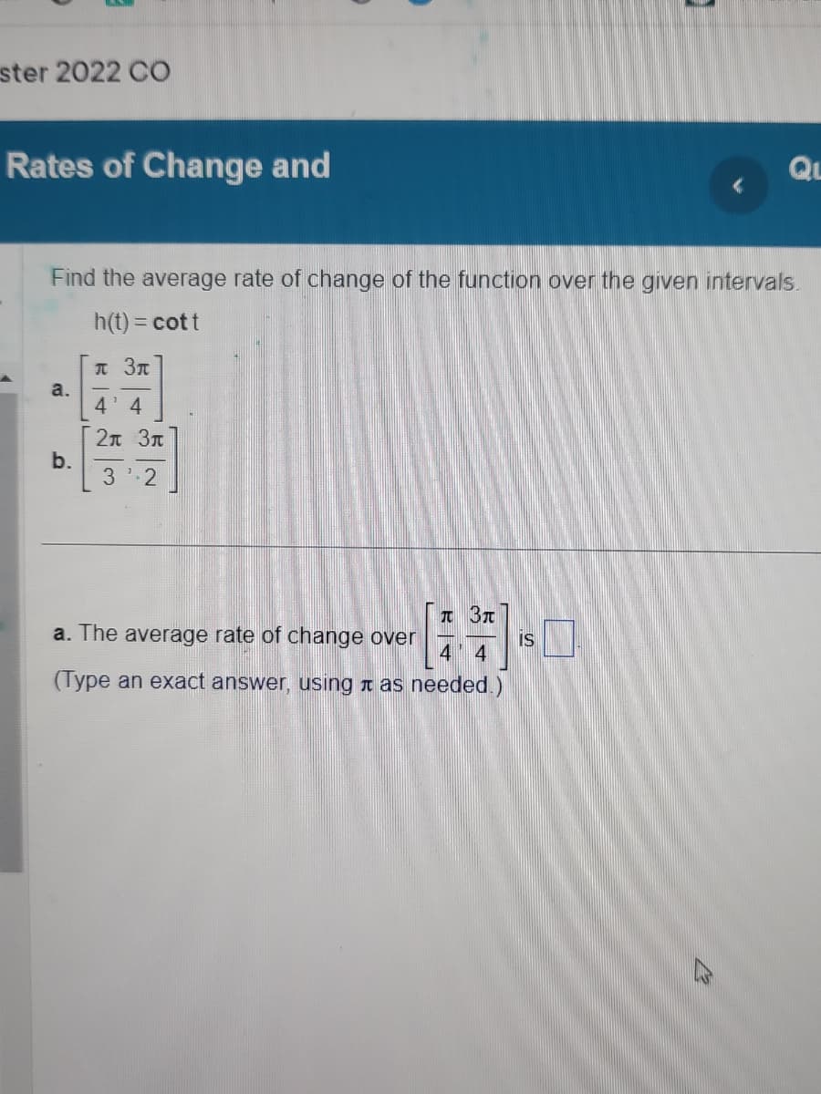 ster 2022 CO
Rates of Change and
Find the average rate of change of the function over the given intervals.
h(t) = cott
a.
b.
л Зл
4' 4
2л Зл
3¹ 2
π 3π
a. The average rate of change over
4 4
(Type an exact answer, using as needed.)
QL
IS