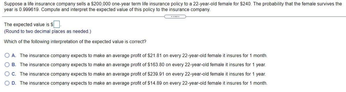 Suppose a life insurance company sells a $200,000 one-year term life insurance policy to a 22-year-old female for $240. The probability that the female survives the
year is 0.999619. Compute and interpret the expected value of this policy to the insurance company.
....
The expected value is $.
(Round to two decimal places as needed.)
Which of the following interpretation of the expected value is correct?
O A. The insurance company expects to make an average profit of $21.81 on every 22-year-old female it insures for 1 month.
B. The insurance company expects to make an average profit of $163.80 on every 22-year-old female it insures for 1 year.
O C. The insurance company expects to make an average profit of $239.91 on every 22-year-old female it insures for 1 year.
D. The insurance company expects to make an average profit of $14.89 on every 22-year-old female it insures for 1 month.
ООО О
