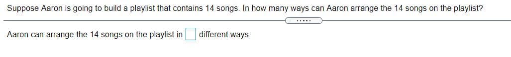 Suppose Aaron is going to build a playlist that contains 14 songs. In how many ways can Aaron arrange the 14 songs on the playlist?
Aaron can arrange the 14 songs on the playlist in different ways.
