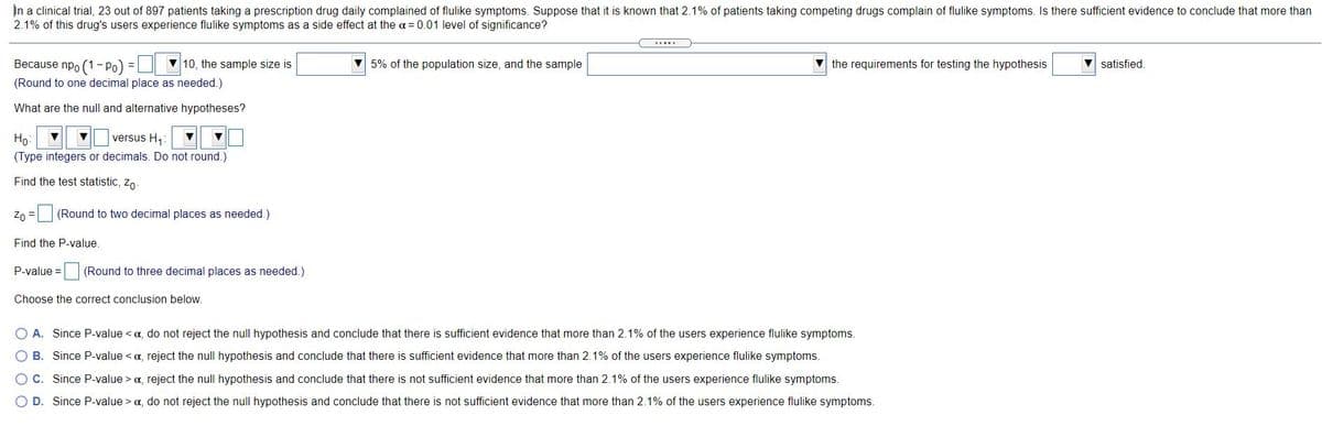 In a clinical trial, 23 out of 897 patients taking a prescription drug daily complained of flulike symptoms. Suppose that it is known that 2.1% of patients taking competing drugs complain of flulike symptoms. Is there sufficient evidence to conclude that more than
2.1% of this drug's users experience flulike symptoms as a side effect at the a = 0.01 level of significance?
Because npo (1- Po) =
V 10, the sample size is
5% of the population size, and the sample
V the requirements for testing the hypothesis
V satisfied.
(Round to one decimal place as needed.)
What are the null and alternative hypotheses?
Ho:
versus H1:
(Type integers or decimals. Do not round.)
Find the test statistic, zo-
Zo =
(Round to two decimal places as needed.)
Find the P-value.
P-value =
(Round to three decimal places as needed.)
Choose the correct conclusion below.
A. Since P-value < a, do not reject the null hypothesis and conclude that there is sufficient evidence that more than 2.1% of the users experience flulike symptoms.
O B. Since P-value < a, reject the null hypothesis and conclude that there is sufficient evidence that more than 2.1% of the users experience flulike symptoms.
OC. Since P-value > a, reject the null hypothesis and conclude that there is not sufficient evidence that more than 2.1% of the users experience flulike symptoms.
O D. Since P-value > a, do not reject the null hypothesis and conclude that there is not sufficient evidence that more than 2.1% of the users experience flulike symptoms.
