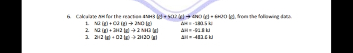 6. Calculate AH for the reaction 4NH3 (g) + 502 (g) → 4NO (g) + 6H20 (g), from the following data.
1. N2 (g) + 02 (g) → 2NO (g)
2. N2 (g) + 3H2 (g) → 2 NH3 (g)
3. 2H2 (g) + 02 (g) → 2H20 (g)
AH = -180.5 k
AH = -91.8 kJ
AH = -483.6 kJ

