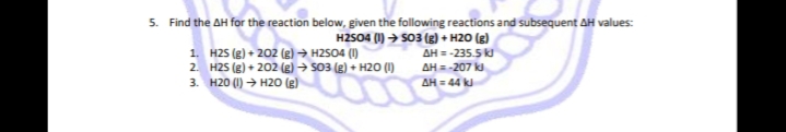 5. Find the AH for the reaction below, given the following reactions and subsequent AH values:
1. H25 (8) + 202 (e) → H2S04 (1)
2. H2S (8) + 202 (g) → 503 (g) + H2O (I)
3. H20 (I) → H20 (g)
HZSO4 (1) → SO3 (g) + H20 (g)
AH = -235.5
AH = -207 k
AH = 44 k
