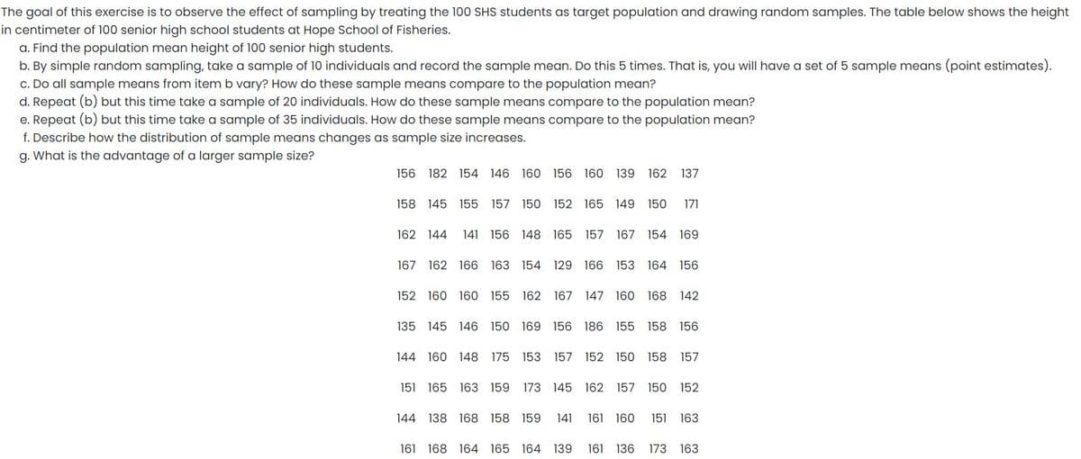 The goal of this exercise is to observe the effect of sampling by treating the 100 SHS students as target population and drawing random samples. The table below shows the height
in centimeter of 100 senior high school students at Hope School of Fisheries.
a. Find the population mean height of 100 senior high students.
b. By simple random sampling, take a sample of 10 individuals and record the sample mean. Do this 5 times. That is, you will have a set of 5 sample means (point estimates).
c. Do all sample means from item b vary? How do these sample means compare to the population mean?
d. Repeat (b) but this time take a sample of 20 individuals. How do these sample means compare to the population mean?
e. Repeat (b) but this time take a sample of 35 individuals. How do these sample means compare to the population mean?
f. Describe how the distribution of sample means changes as sample size increases.
g. What is the advantage of a larger sample size?
156 182 154 146 160 156 160 139 162 137
158 145 155 157 150 152 165 149 150
171
162 144
141 156 148 165
157 167 154 169
167 162 166 163 154 129 166 153 164 156
152 160 160 155 162 167 147 160 168 142
135 145 146 150 169 156 186 155 158 156
144 160 148
175 153 157 152 150 158
157
151 165
163 159
173 145 162
157 150
152
144 138 168 158 159
141
161 160
151
163
161 168 164 165 164 139
161 136
173 163
