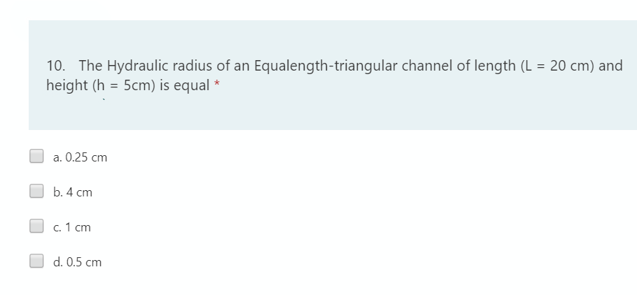 10. The Hydraulic radius of an Equalength-triangular channel of length (L = 20 cm) and
height (h = 5cm) is equal *
a. 0.25 cm
b. 4 cm
c. 1 cm
d. 0.5 cm
