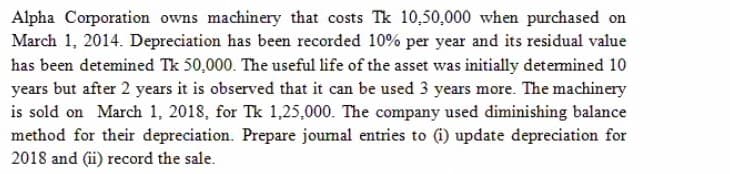 Alpha Corporation owns machinery that costs Tk 10,50,000 when purchased on
March 1, 2014. Depreciation has been recorded 10% per year and its residual value
has been detemined Tk 50,000. The useful life of the asset was initially detemined 10
years but after 2 years it is observed that it can be used 3 years more. The machinery
is sold on March 1, 2018, for Tk 1,25,000. The company used diminishing balance
method for their depreciation. Prepare joumal entries to (i) update depreciation for
2018 and (ii) record the sale.
