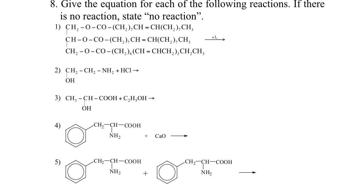 8. Give the equation for each of the following reactions. If there
is no reaction, state "no reaction".
1) CH,-O-CO-(CH,),CH=CH(CH,),CH,
CH-O-CO-(CH,),CH=CH(CH,),CH,
CH,-O-CO-(CH,) (CH=CHCH,),CH,CH,
2) CH₂ - CH₂ - NH₂ + HCl →
OH
3) CH₂-CH-COOH + C₂H,OH →
-CH-C
ОН
4)
CH₂-CH-COOH
NH₂
CH₂-CH-COOH
NH₂
+ CaO
+
+1₂
CH₂-CH-COOH
NH₂