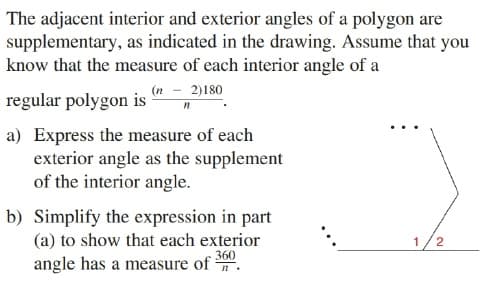 The adjacent interior and exterior angles of a polygon are
supplementary, as indicated in the drawing. Assume that you
know that the measure of each interior angle of a
(n - 2)180
regular polygon is
a) Express the measure of each
exterior angle as the supplement
of the interior angle.
b) Simplify the expression in part
(a) to show that each exterior
360
angle has a measure of .
1/2

