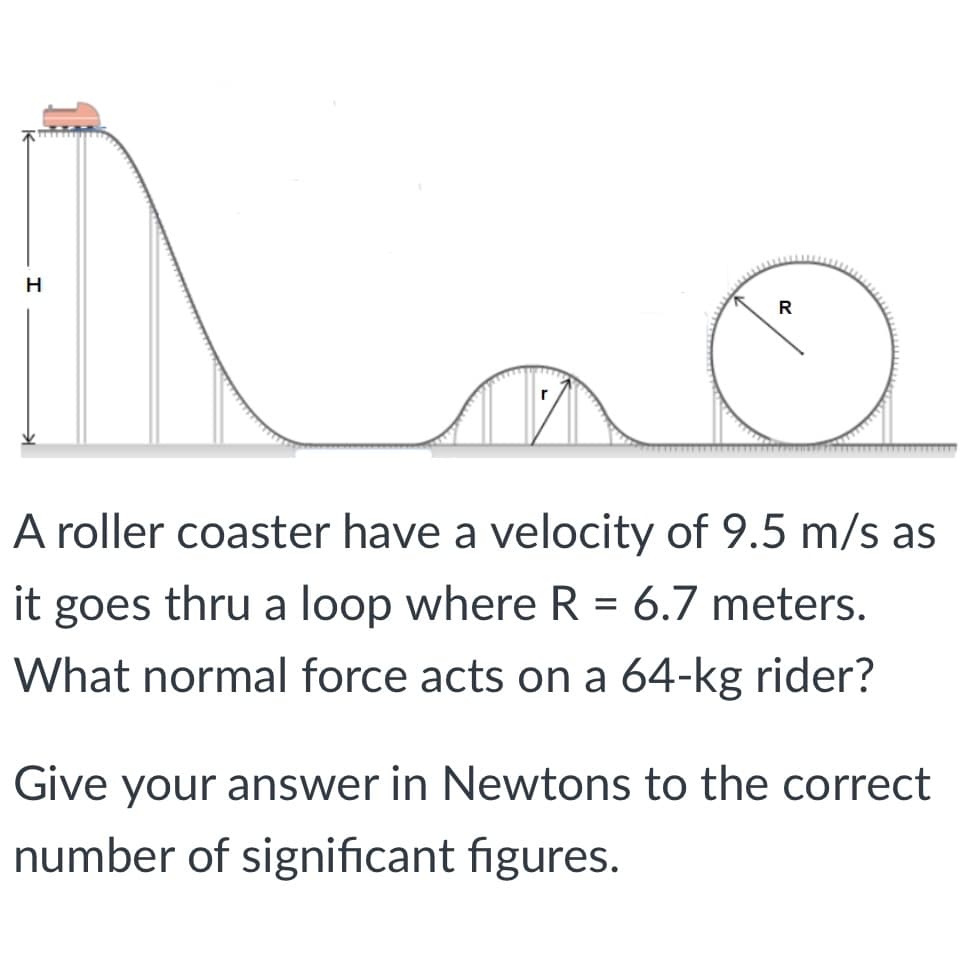 H
R
A roller coaster have a velocity of 9.5 m/s as
it goes thru a loop where R = 6.7 meters.
What normal force acts on a 64-kg rider?
Give your answer in Newtons to the correct
number of significant figures.
