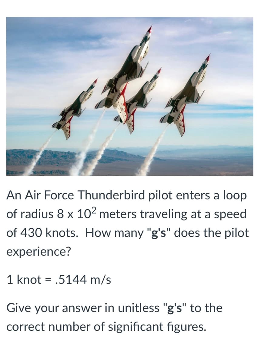 An Air Force Thunderbird pilot enters a loop
of radius 8 x 10² meters traveling at a speed
of 430 knots. How many "g's" does the pilot
experience?
1 knot = .5144 m/s
Give your answer in unitless "g's" to the
correct number of significant figures.
