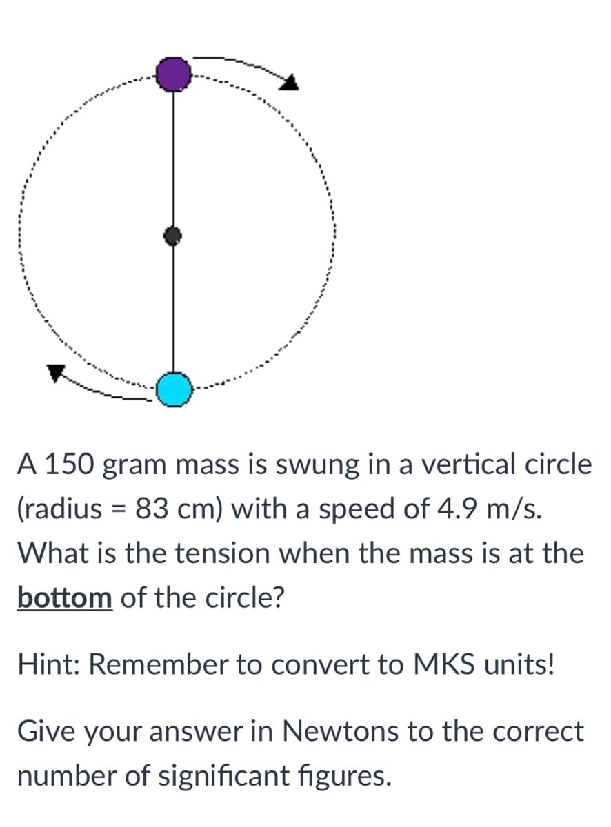 A 150 gram mass is swung in a vertical circle
(radius = 83 cm) with a speed of 4.9 m/s.
%3D
What is the tension when the mass is at the
bottom of the circle?
Hint: Remember to convert to MKS units!
Give your answer in Newtons to the correct
number of significant figures.
